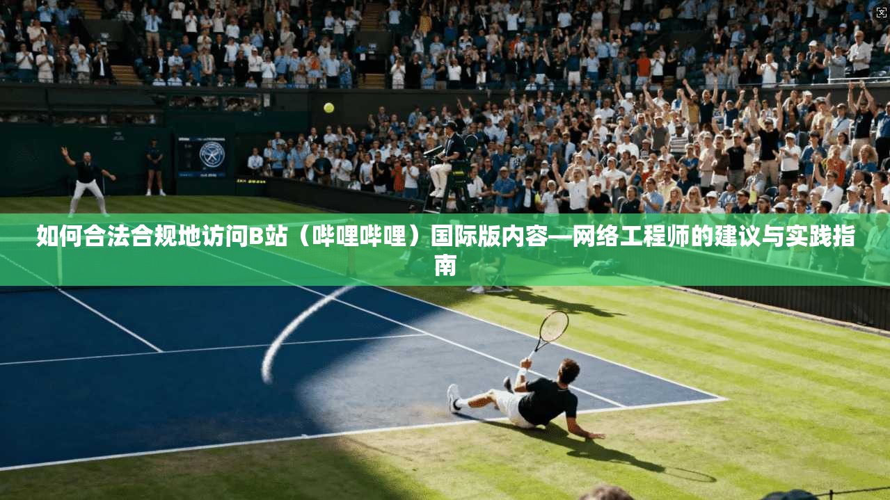 如何合法合规地访问B站（哔哩哔哩）国际版内容—网络工程师的建议与实践指南