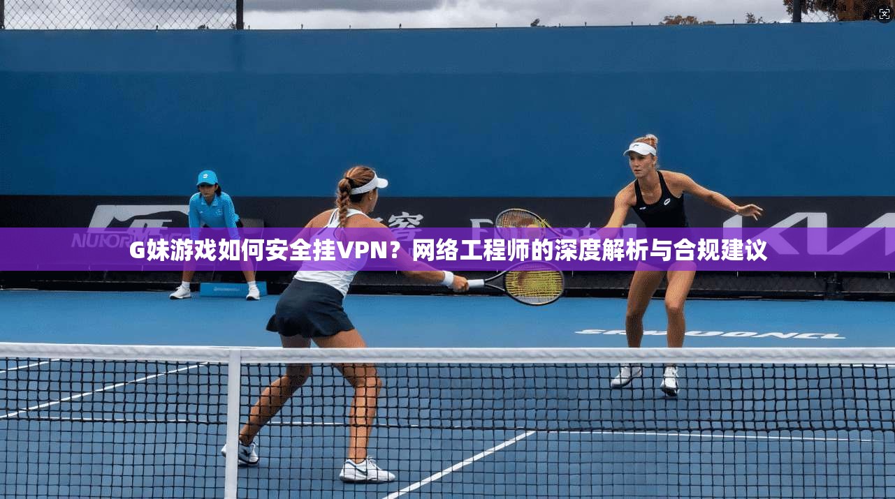 G妹游戏如何安全挂VPN？网络工程师的深度解析与合规建议