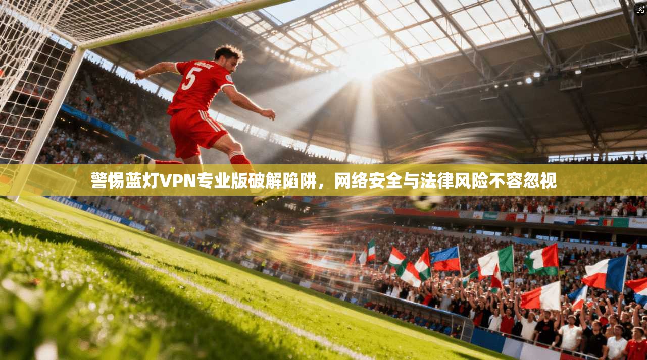 警惕蓝灯VPN专业版破解陷阱，网络安全与法律风险不容忽视