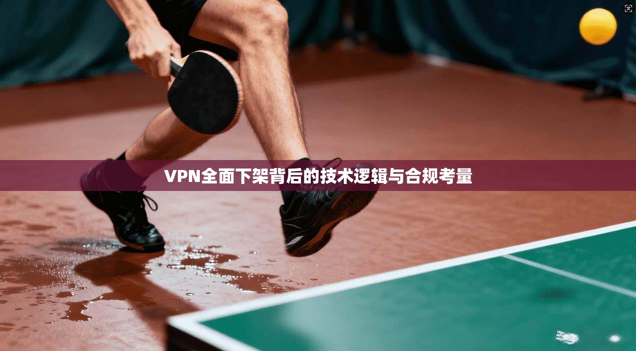 VPN全面下架背后的技术逻辑与合规考量