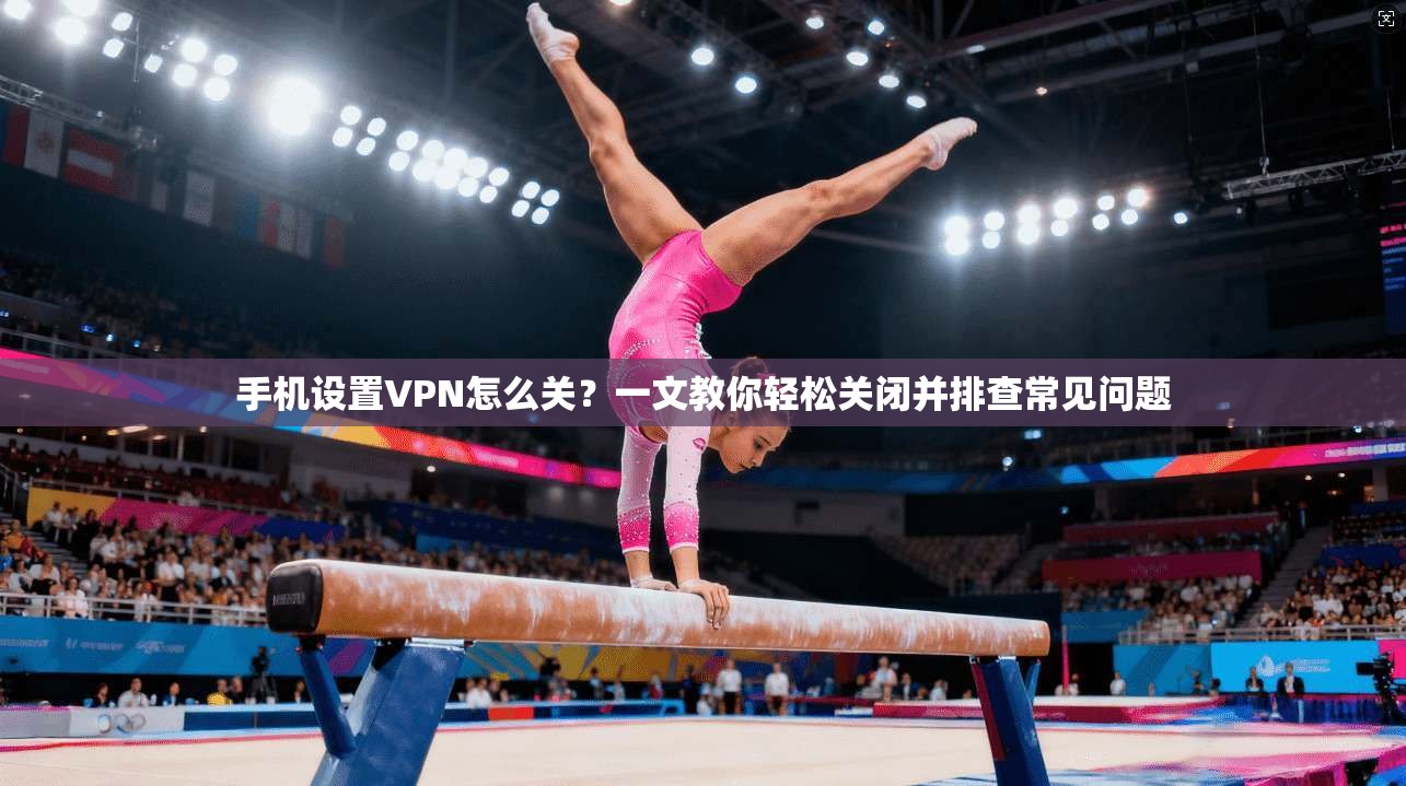 手机设置VPN怎么关？一文教你轻松关闭并排查常见问题
