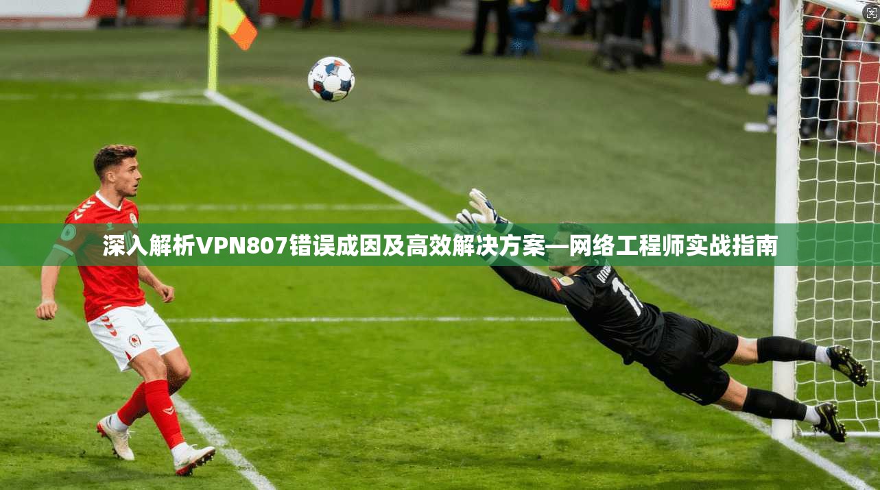深入解析VPN807错误成因及高效解决方案—网络工程师实战指南