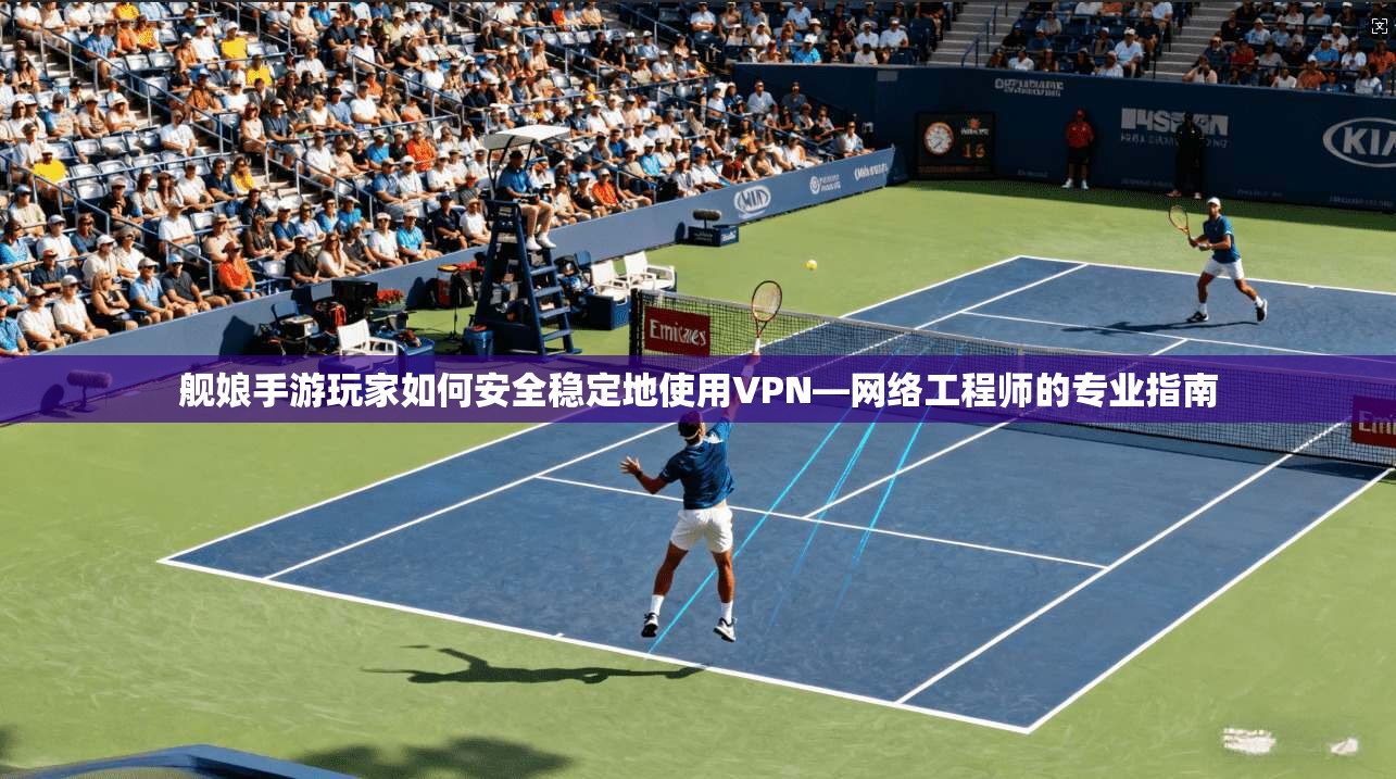 舰娘手游玩家如何安全稳定地使用VPN—网络工程师的专业指南
