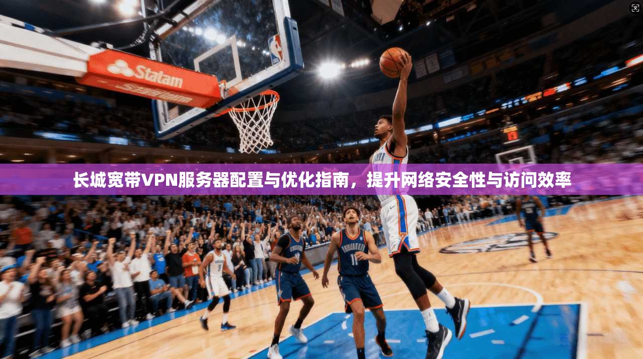 长城宽带VPN服务器配置与优化指南，提升网络安全性与访问效率