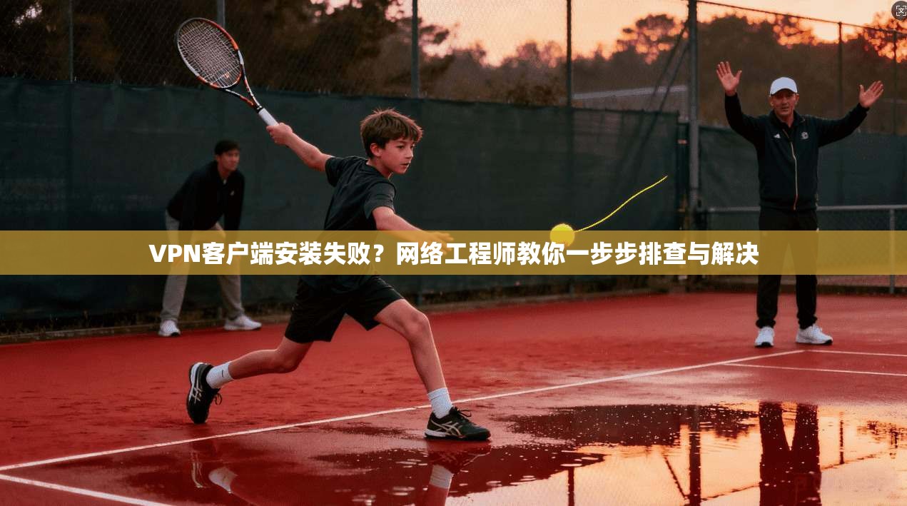 VPN客户端安装失败？网络工程师教你一步步排查与解决