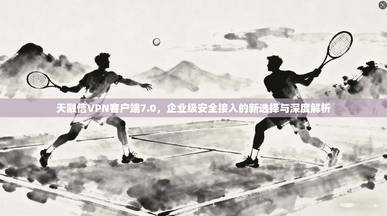 天融信VPN客户端7.0，企业级安全接入的新选择与深度解析