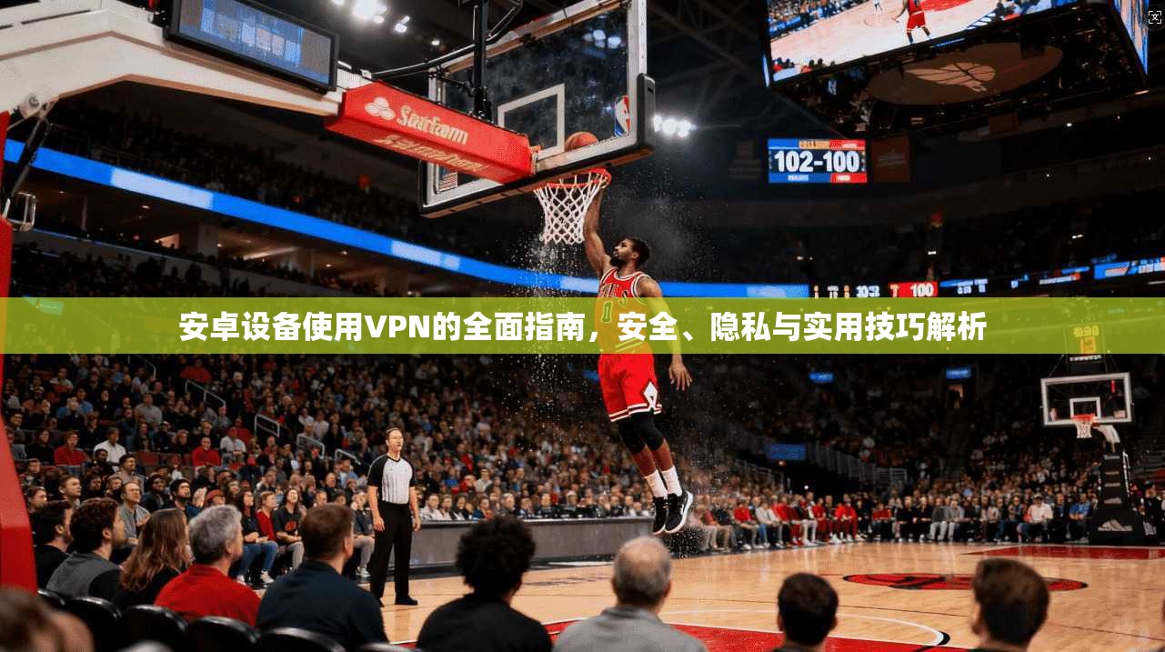 安卓设备使用VPN的全面指南，安全、隐私与实用技巧解析