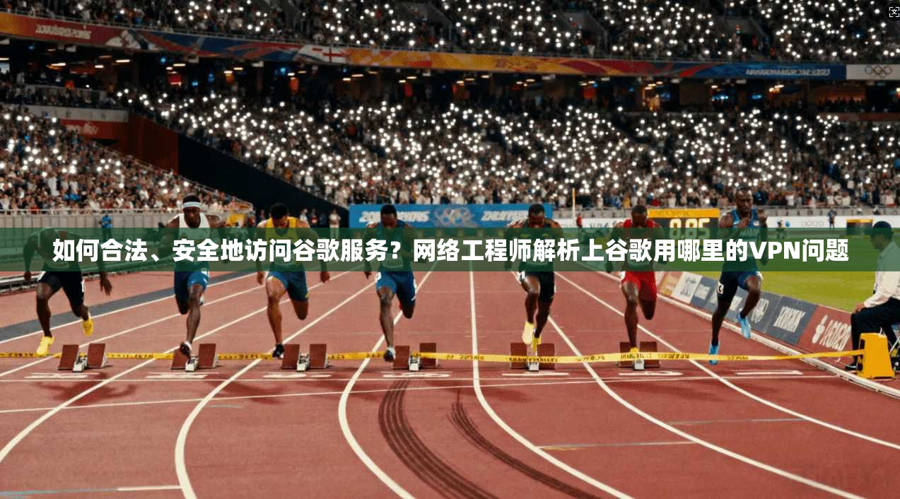 如何合法、安全地访问谷歌服务？网络工程师解析上谷歌用哪里的VPN问题