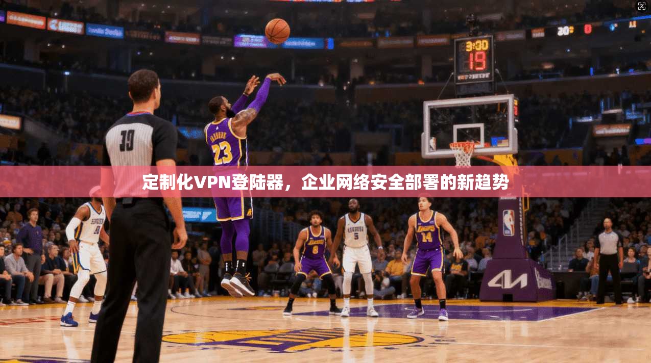 定制化VPN登陆器，企业网络安全部署的新趋势