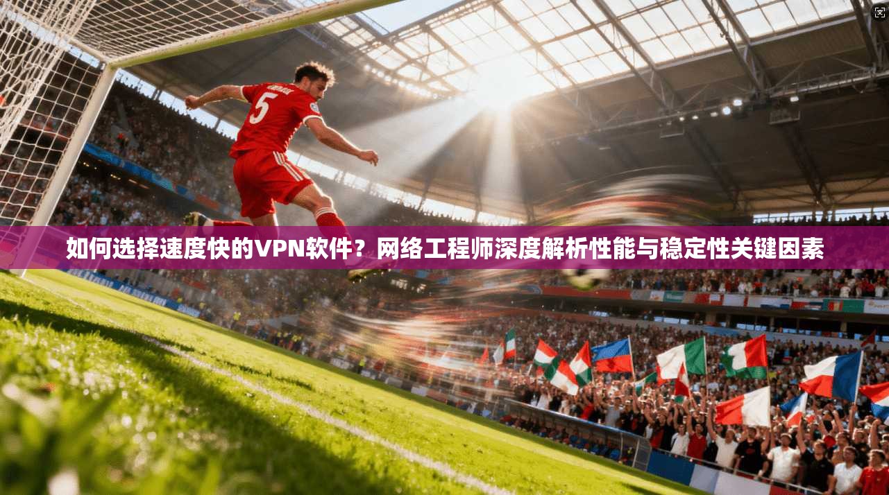 如何选择速度快的VPN软件？网络工程师深度解析性能与稳定性关键因素