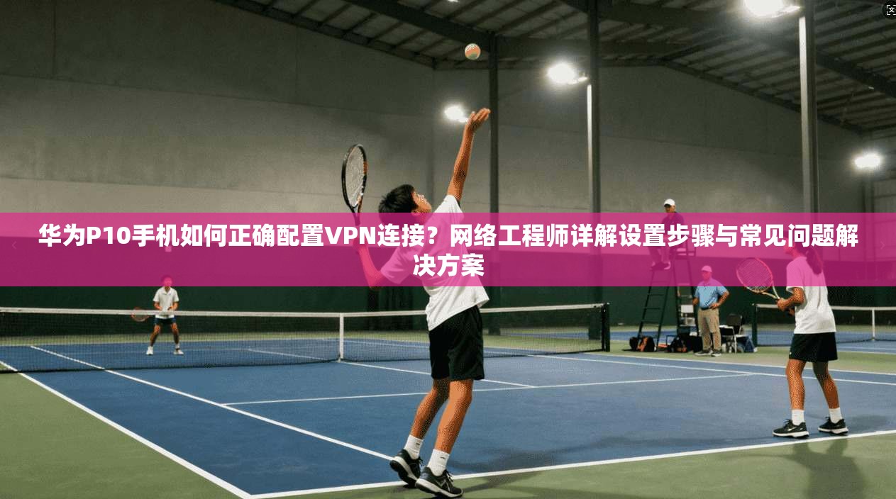 华为P10手机如何正确配置VPN连接？网络工程师详解设置步骤与常见问题解决方案