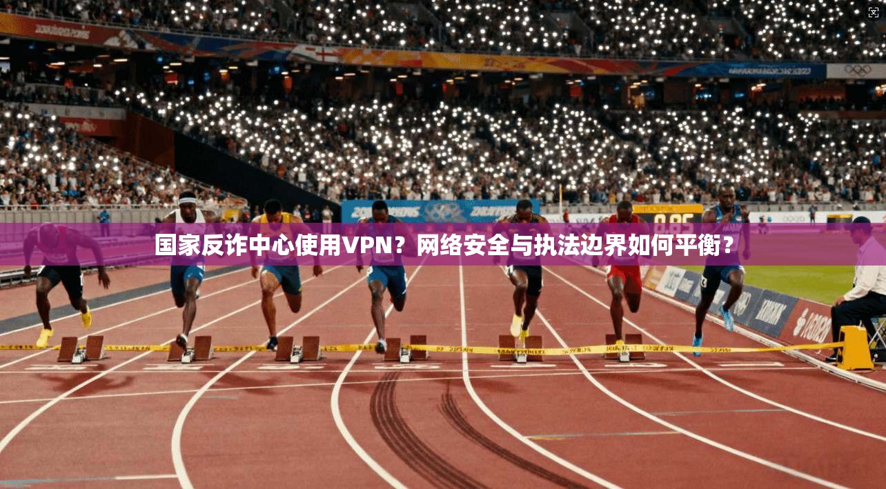 国家反诈中心使用VPN？网络安全与执法边界如何平衡？