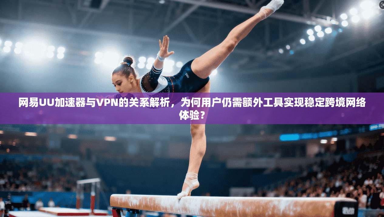 网易UU加速器与VPN的关系解析，为何用户仍需额外工具实现稳定跨境网络体验？