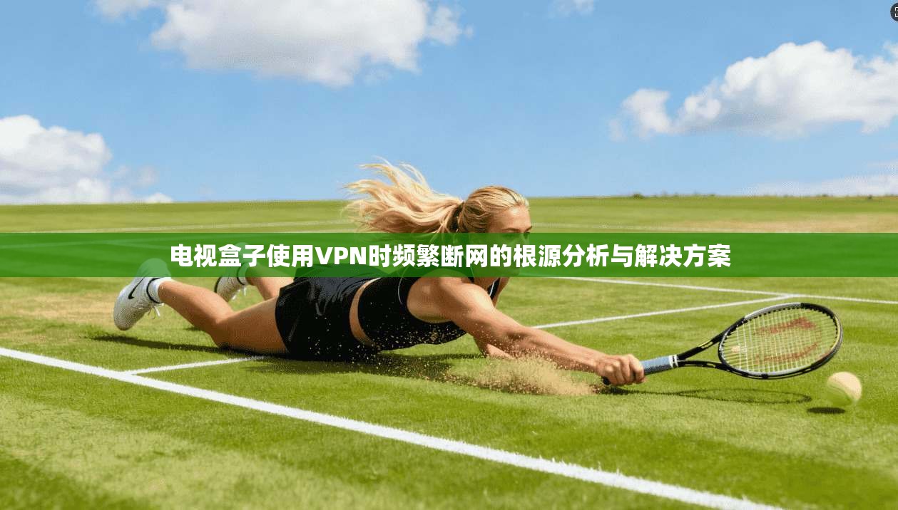 电视盒子使用VPN时频繁断网的根源分析与解决方案
