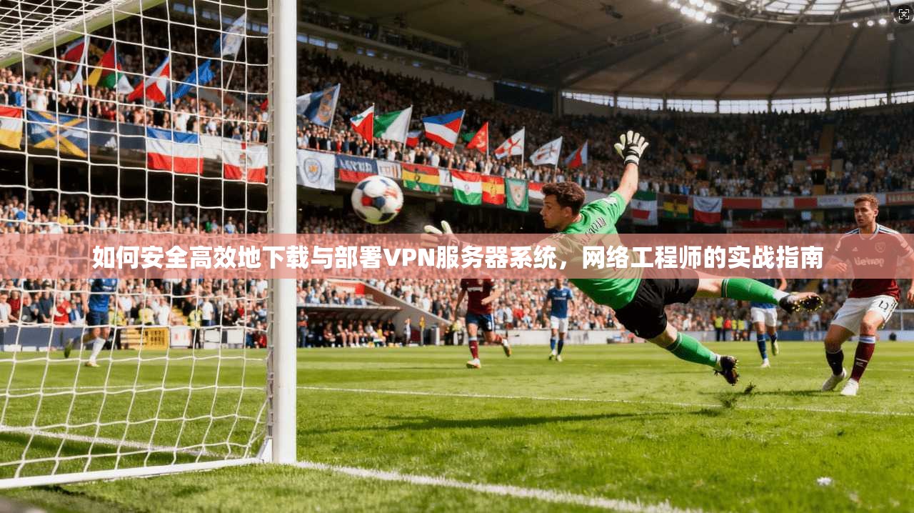 如何安全高效地下载与部署VPN服务器系统，网络工程师的实战指南