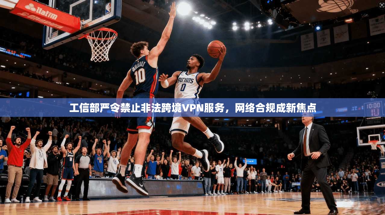 工信部严令禁止非法跨境VPN服务，网络合规成新焦点