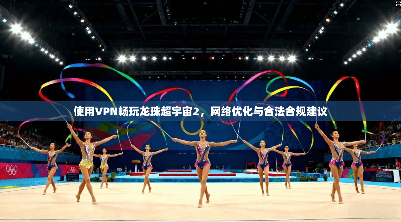 使用VPN畅玩龙珠超宇宙2，网络优化与合法合规建议