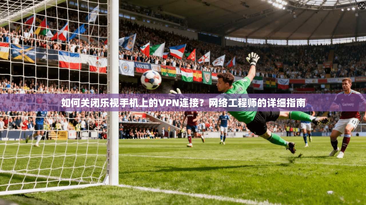 如何关闭乐视手机上的VPN连接？网络工程师的详细指南