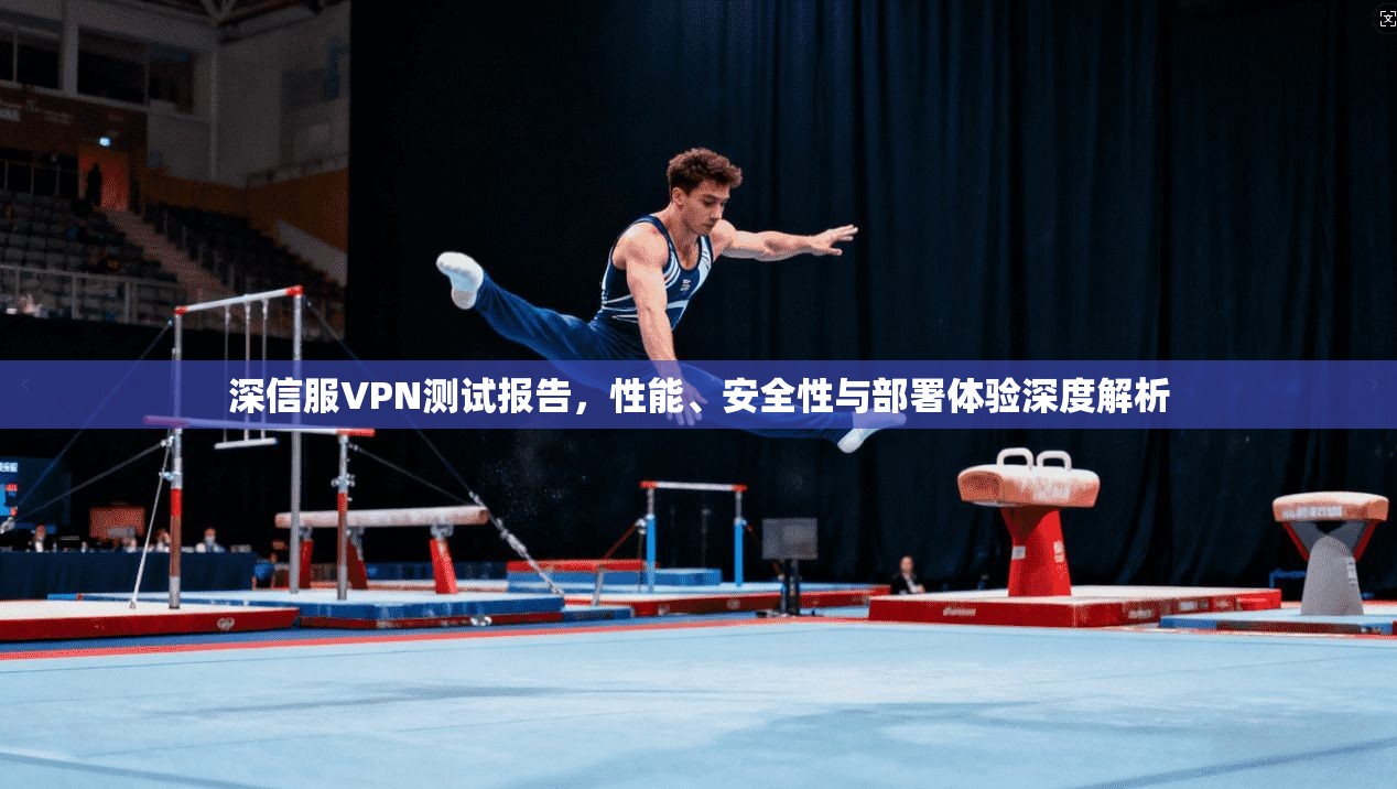深信服VPN测试报告，性能、安全性与部署体验深度解析