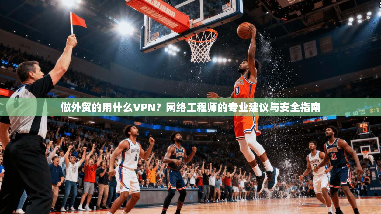 做外贸的用什么VPN？网络工程师的专业建议与安全指南