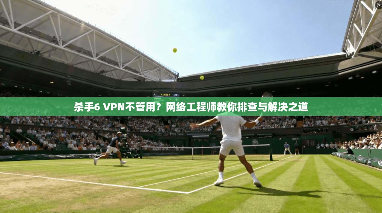 杀手6 VPN不管用？网络工程师教你排查与解决之道