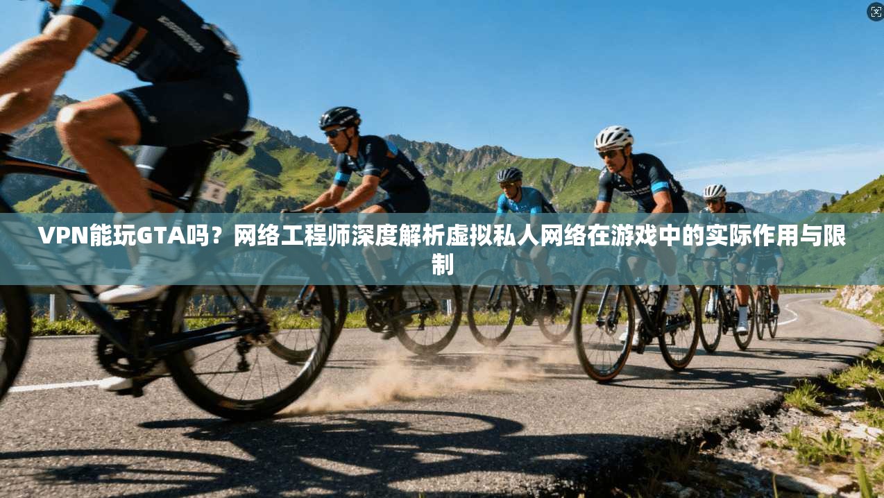 VPN能玩GTA吗？网络工程师深度解析虚拟私人网络在游戏中的实际作用与限制