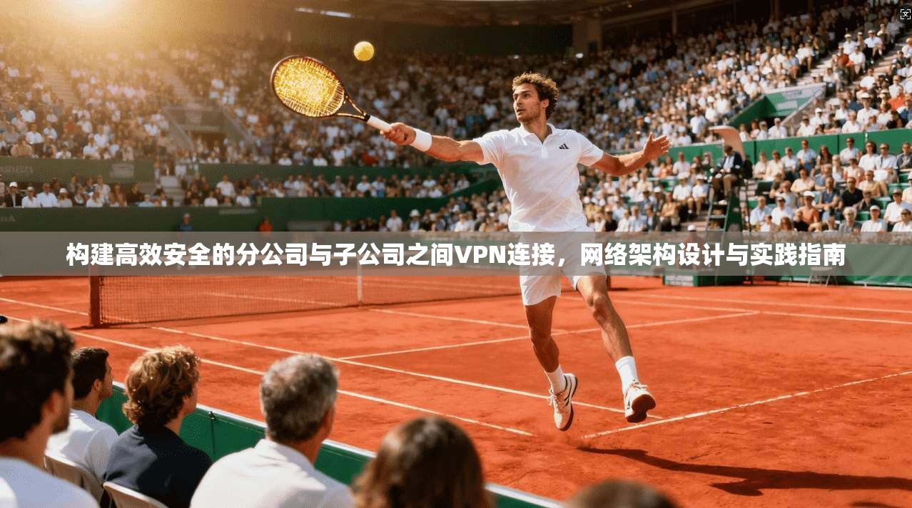 构建高效安全的分公司与子公司之间VPN连接，网络架构设计与实践指南