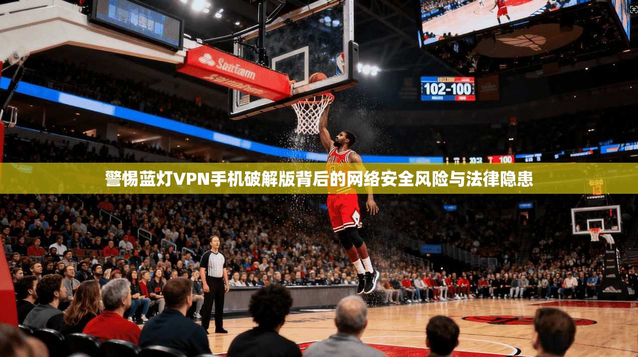 警惕蓝灯VPN手机破解版背后的网络安全风险与法律隐患