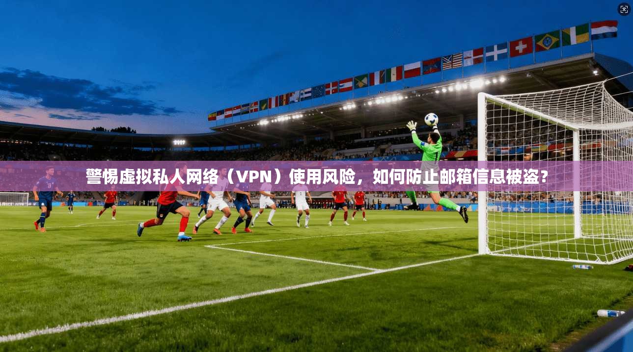 警惕虚拟私人网络(VPN)使用风险,如何防止邮箱信息被盗?