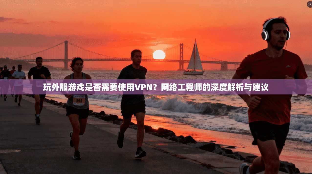 玩外服游戏是否需要使用VPN？网络工程师的深度解析与建议