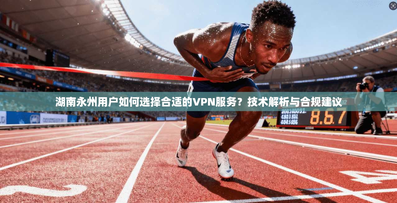 湖南永州用户如何选择合适的VPN服务？技术解析与合规建议