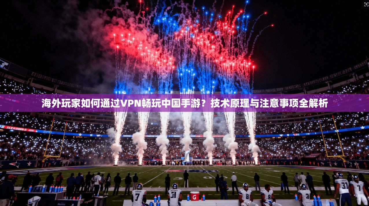 海外玩家如何通过VPN畅玩中国手游？技术原理与注意事项全解析