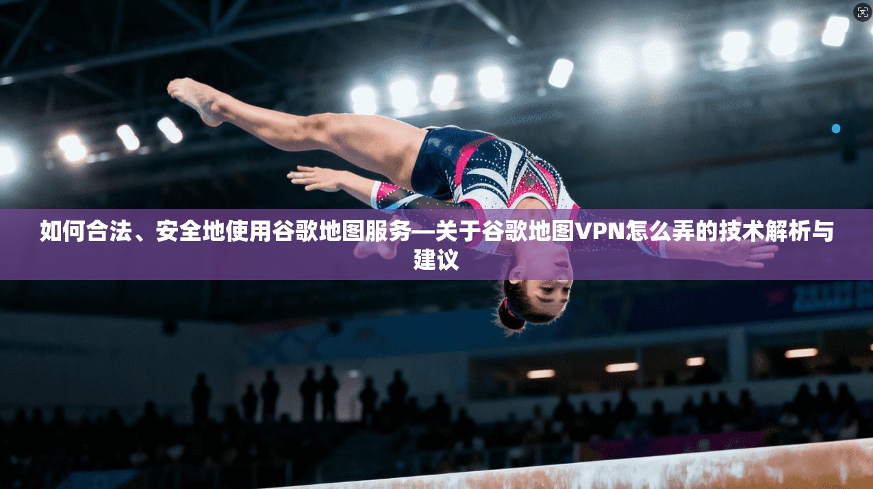 如何合法、安全地使用谷歌地图服务—关于谷歌地图VPN怎么弄的技术解析与建议
