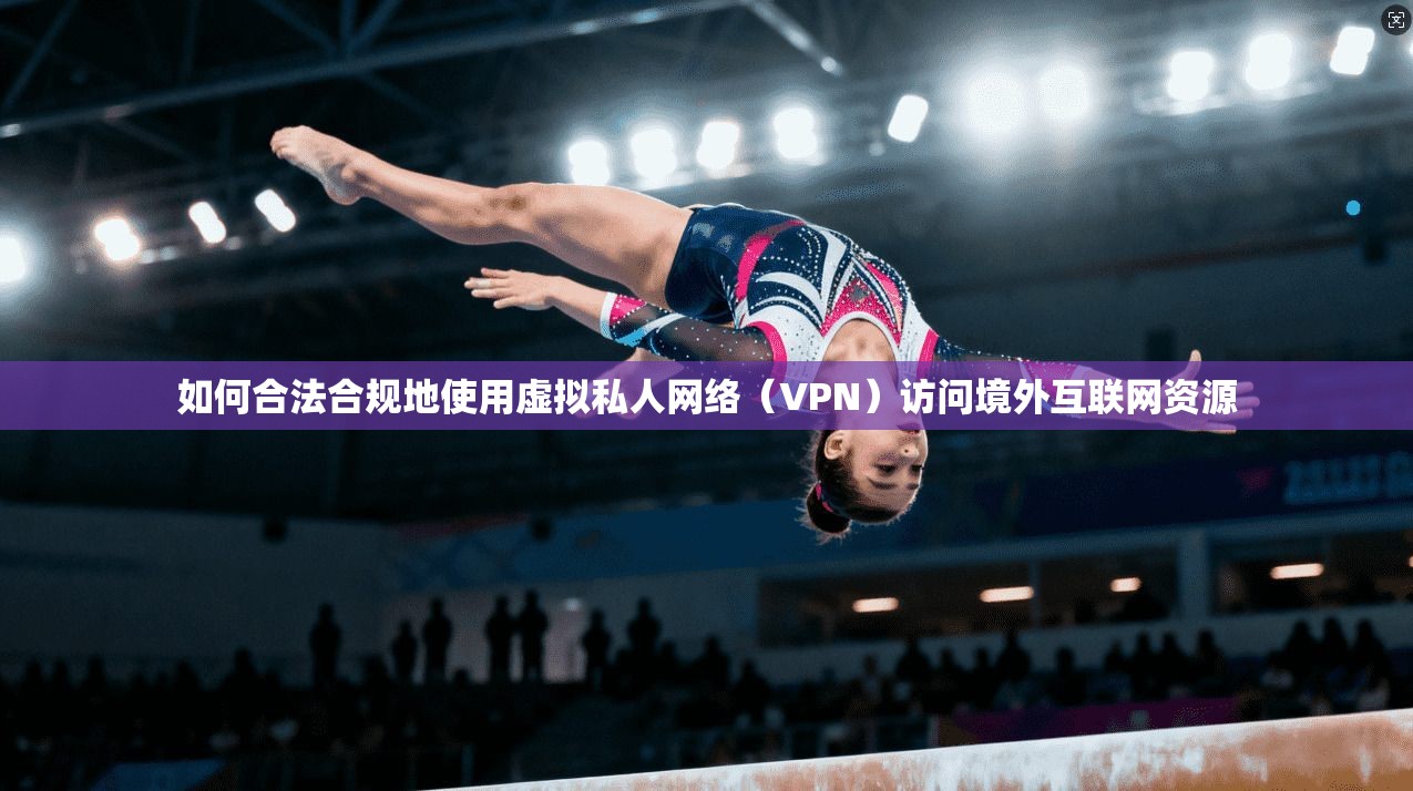 如何合法合规地使用虚拟私人网络（VPN）访问境外互联网资源
