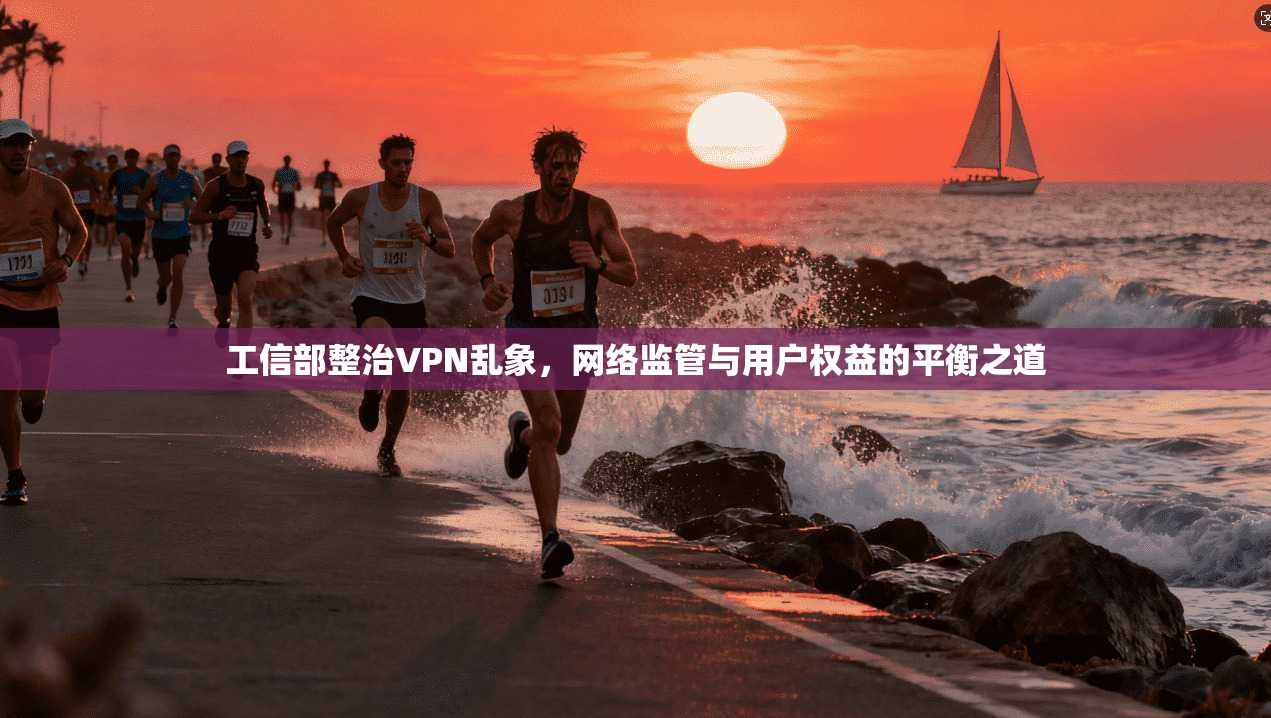 工信部整治VPN乱象，网络监管与用户权益的平衡之道
