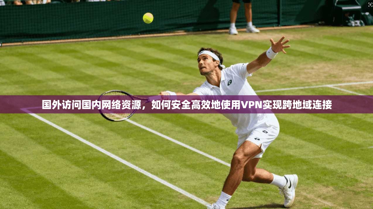 国外访问国内网络资源，如何安全高效地使用VPN实现跨地域连接