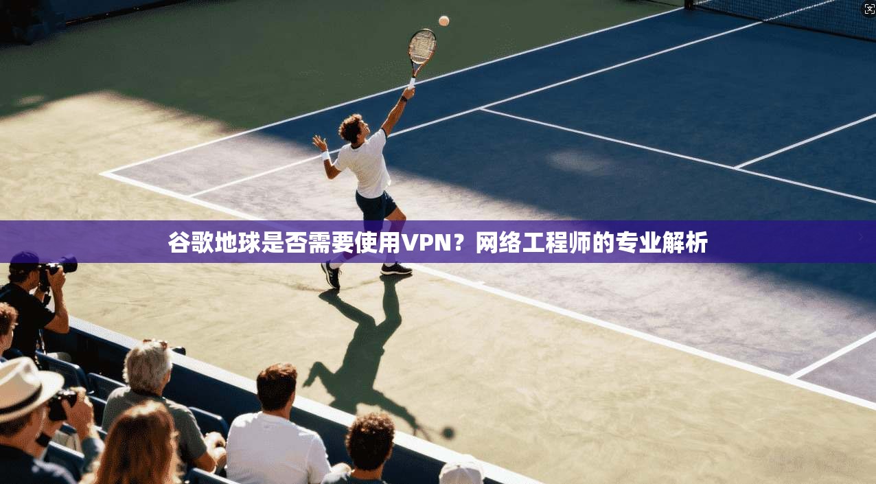 谷歌地球是否需要使用VPN？网络工程师的专业解析