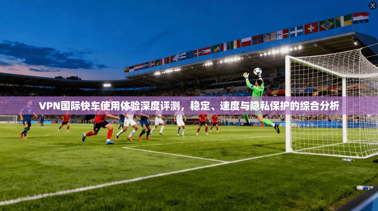 VPN国际快车使用体验深度评测，稳定、速度与隐私保护的综合分析