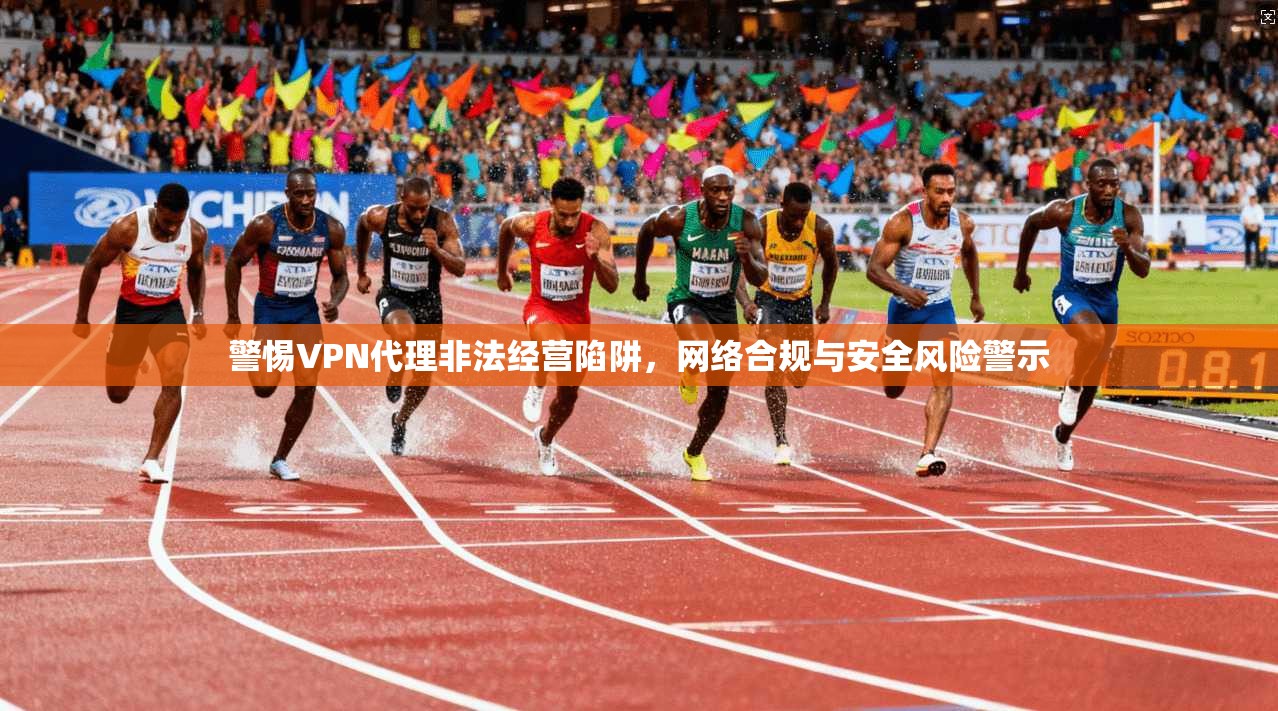警惕VPN代理非法经营陷阱，网络合规与安全风险警示
