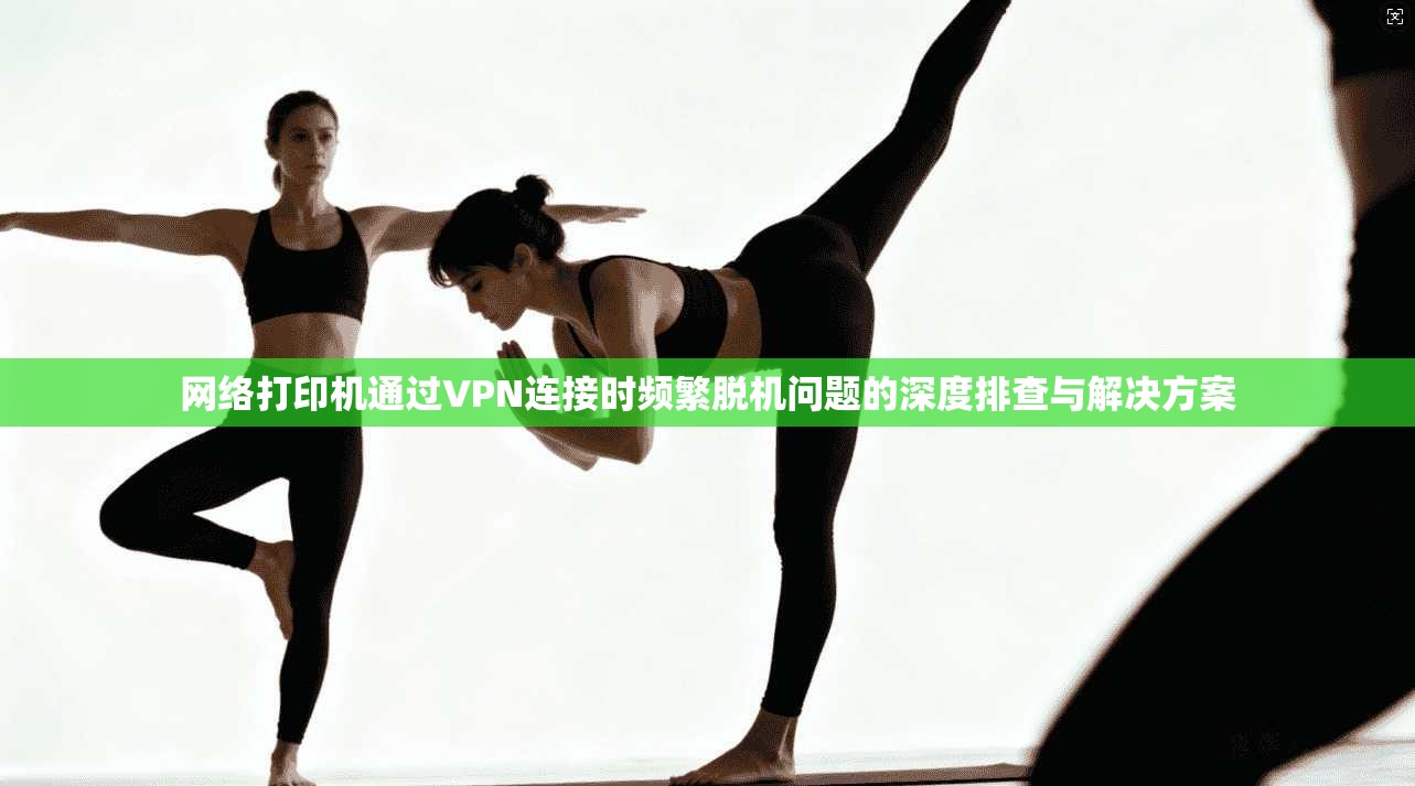 网络打印机通过VPN连接时频繁脱机问题的深度排查与解决方案