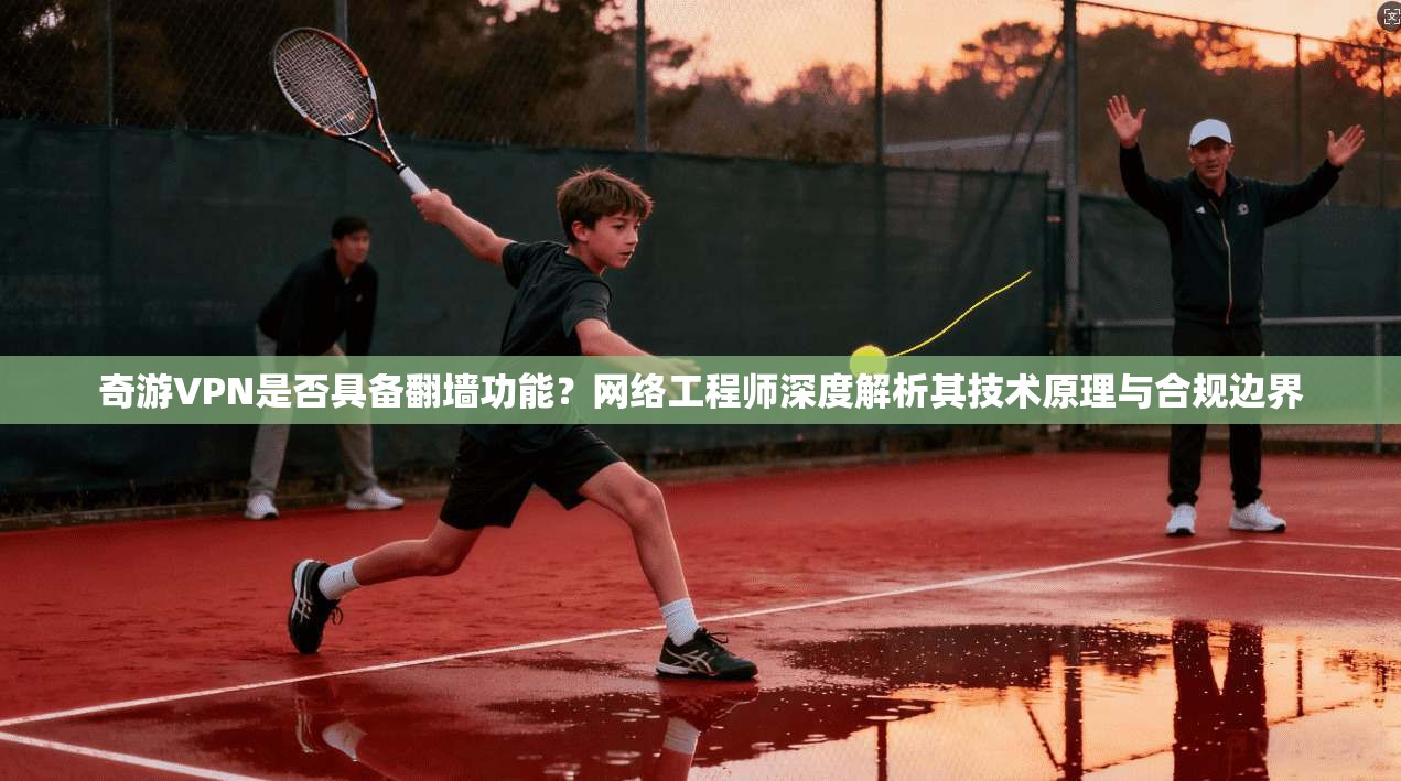 奇游VPN是否具备翻墙功能？网络工程师深度解析其技术原理与合规边界