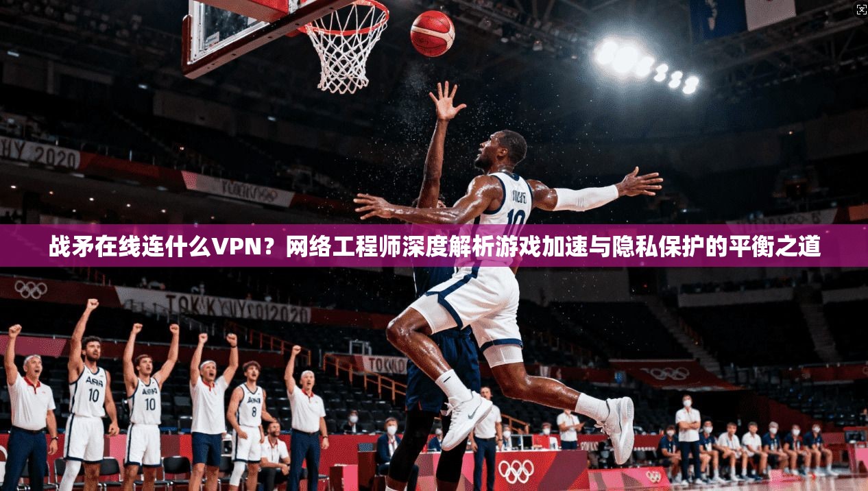 战矛在线连什么VPN？网络工程师深度解析游戏加速与隐私保护的平衡之道