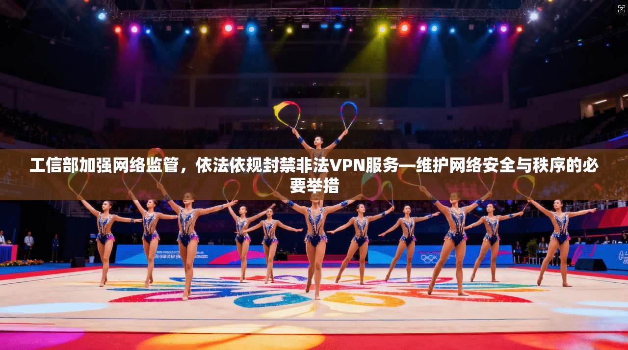 工信部加强网络监管，依法依规封禁非法VPN服务—维护网络安全与秩序的必要举措