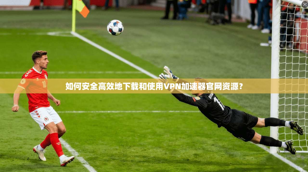如何安全高效地下载和使用VPN加速器官网资源？