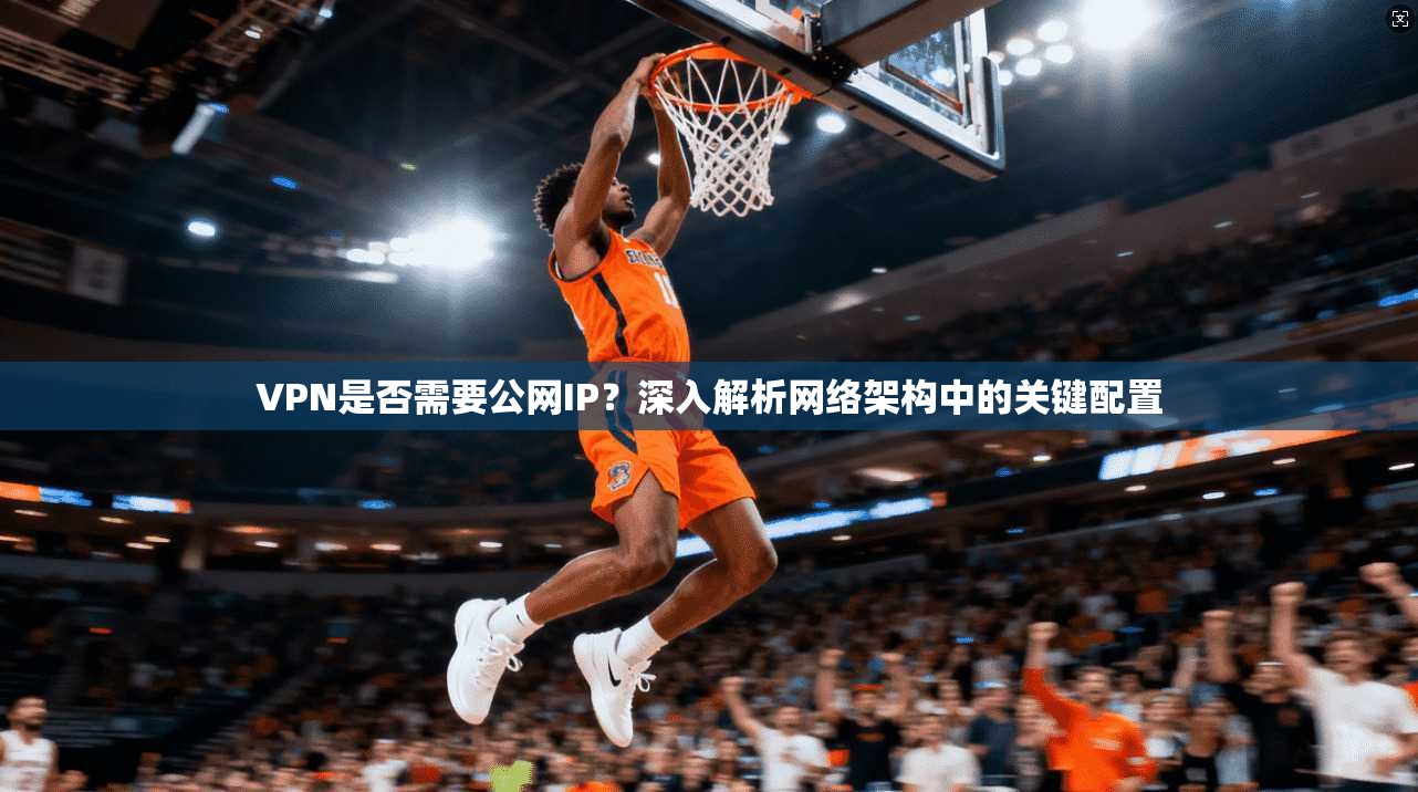 VPN是否需要公网IP？深入解析网络架构中的关键配置