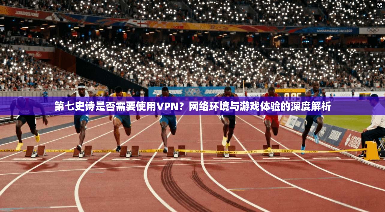 第七史诗是否需要使用VPN？网络环境与游戏体验的深度解析