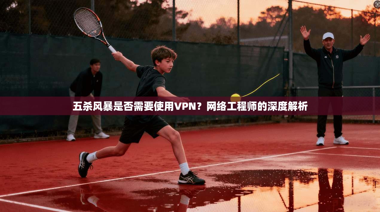 五杀风暴是否需要使用VPN?网络工程师的深度解析