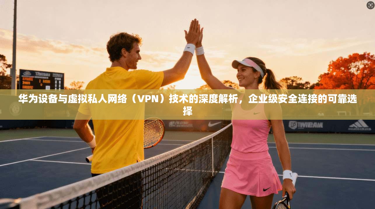 华为设备与虚拟私人网络(VPN)技术的深度解析,企业级安全连接的可靠选择
