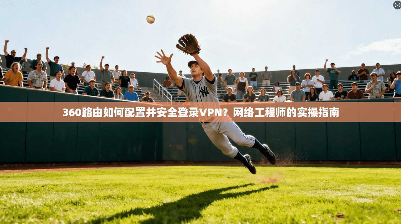 360路由如何配置并安全登录VPN？网络工程师的实操指南
