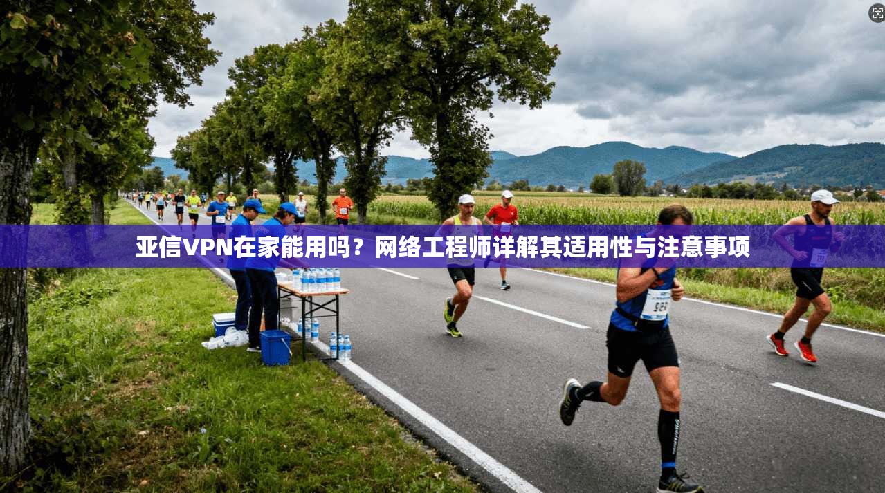 亚信VPN在家能用吗？网络工程师详解其适用性与注意事项